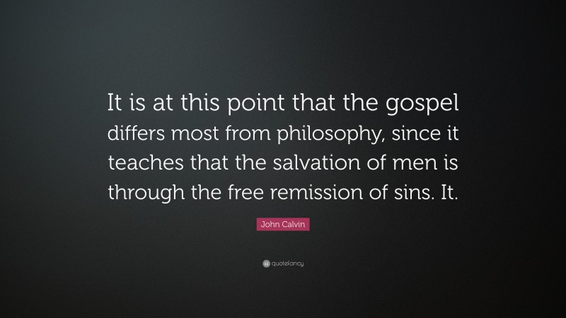 John Calvin Quote: “It is at this point that the gospel differs most from philosophy, since it teaches that the salvation of men is through the free remission of sins. It.”