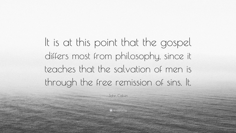 John Calvin Quote: “It is at this point that the gospel differs most from philosophy, since it teaches that the salvation of men is through the free remission of sins. It.”