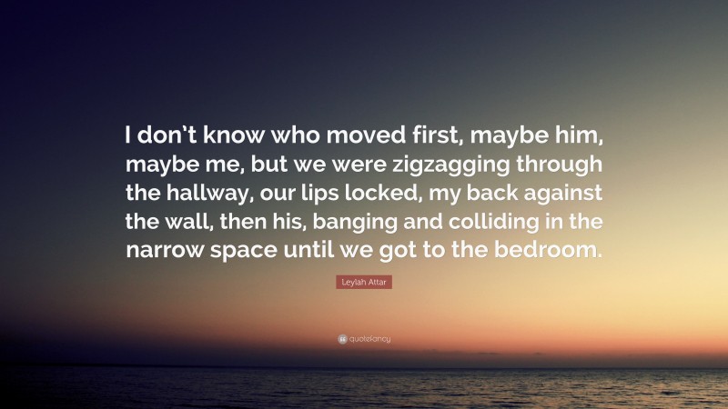 Leylah Attar Quote: “I don’t know who moved first, maybe him, maybe me, but we were zigzagging through the hallway, our lips locked, my back against the wall, then his, banging and colliding in the narrow space until we got to the bedroom.”