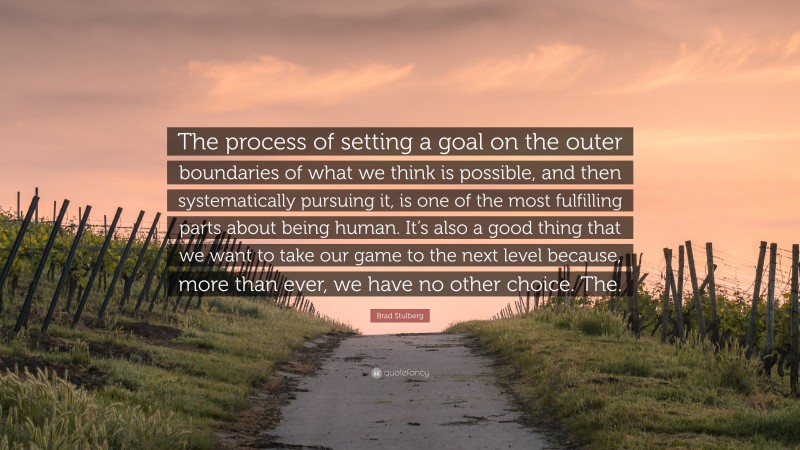 Brad Stulberg Quote: “The process of setting a goal on the outer boundaries of what we think is possible, and then systematically pursuing it, is one of the most fulfilling parts about being human. It’s also a good thing that we want to take our game to the next level because, more than ever, we have no other choice. The.”