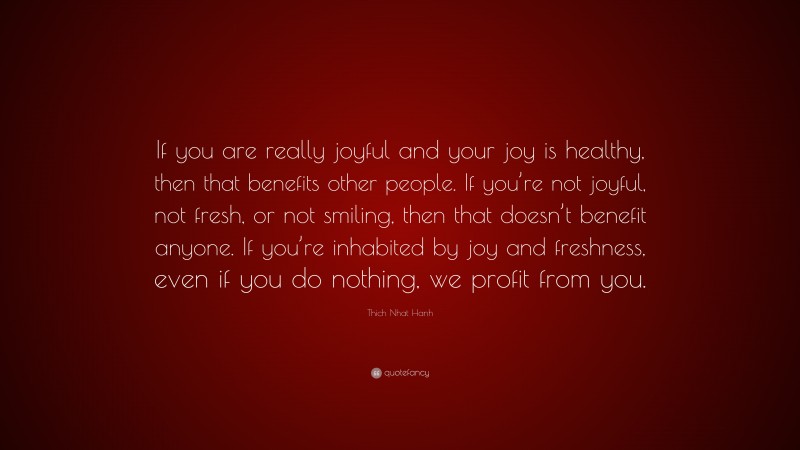 Thich Nhat Hanh Quote: “If you are really joyful and your joy is healthy, then that benefits other people. If you’re not joyful, not fresh, or not smiling, then that doesn’t benefit anyone. If you’re inhabited by joy and freshness, even if you do nothing, we profit from you.”