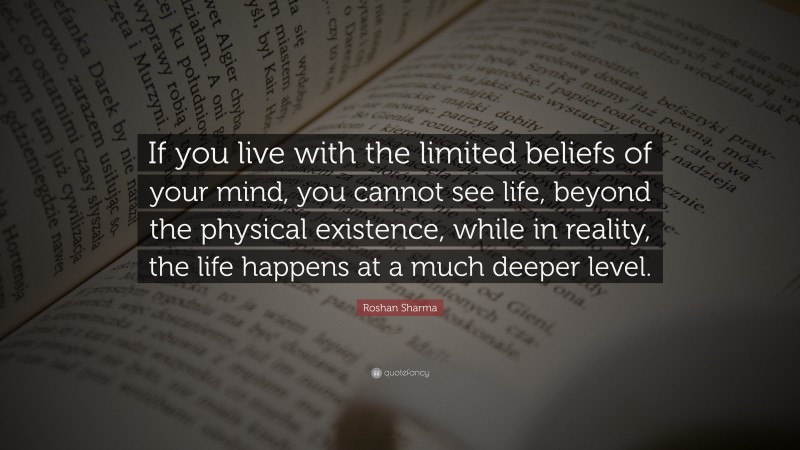 Roshan Sharma Quote: “If you live with the limited beliefs of your mind, you cannot see life, beyond the physical existence, while in reality, the life happens at a much deeper level.”