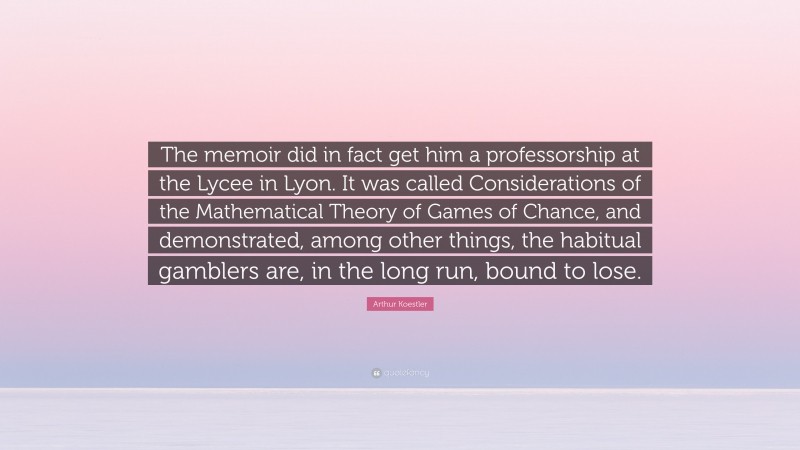 Arthur Koestler Quote: “The memoir did in fact get him a professorship at the Lycee in Lyon. It was called Considerations of the Mathematical Theory of Games of Chance, and demonstrated, among other things, the habitual gamblers are, in the long run, bound to lose.”