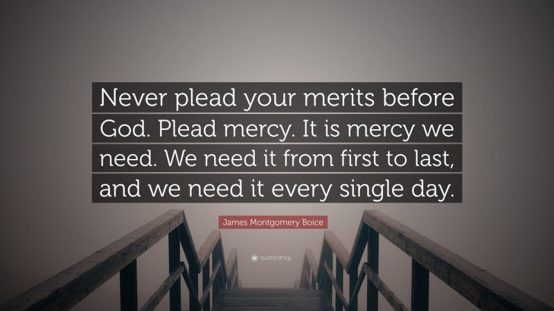 James Montgomery Boice Quote: “Never plead your merits before God. Plead mercy. It is mercy we need. We need it from first to last, and we need it every single day.”