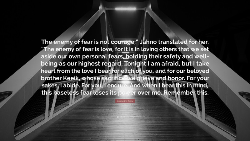 Jacqueline Carey Quote: “The enemy of fear is not courage,” Jahno translated for her. “The enemy of fear is love, for it is in loving others that we set aside our own personal fears, holding their safety and well-being as our highest regard. Tonight I am afraid, but I take heart from the love I bear for each of you, and for our beloved brother Keeik, whose sacrifice we grieve and honor. For your sakes, I abide. For you, I endure. And when I bear this in mind, this baseless fear loses its power over me. Remember this.”