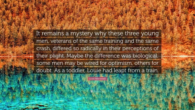 Laura Hillenbrand Quote: “It remains a mystery why these three young men, veterans of the same training and the same crash, differed so radically in their perceptions of their plight. Maybe the difference was biological; some men may be wired for optimism, others for doubt. As a toddler, Louie had leapt from a train.”