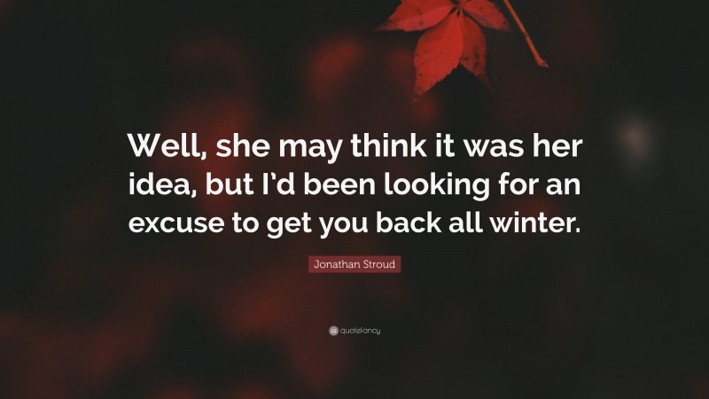 Jonathan Stroud Quote: “Well, she may think it was her idea, but I’d been looking for an excuse to get you back all winter.”