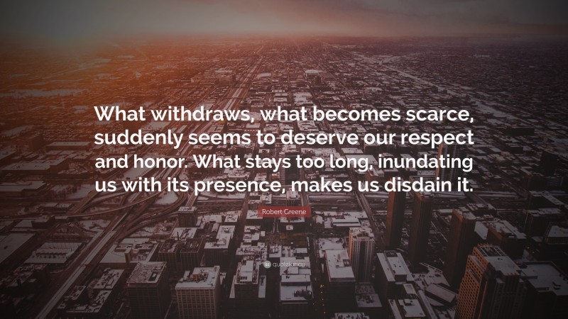 Robert Greene Quote: “What withdraws, what becomes scarce, suddenly seems to deserve our respect and honor. What stays too long, inundating us with its presence, makes us disdain it.”