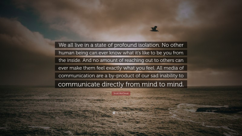 Scott McCloud Quote: “We all live in a state of profound isolation. No other human being can ever know what it’s like to be you from the inside. And no amount of reaching out to others can ever make them feel exactly what you feel. All media of communication are a by-product of our sad inability to communicate directly from mind to mind.”