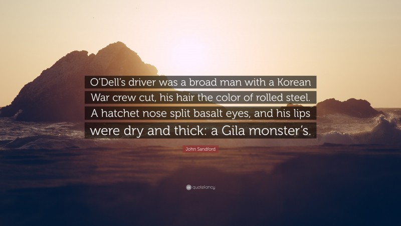 John Sandford Quote: “O’Dell’s driver was a broad man with a Korean War crew cut, his hair the color of rolled steel. A hatchet nose split basalt eyes, and his lips were dry and thick: a Gila monster’s.”