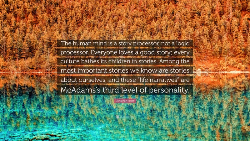 Jonathan Haidt Quote: “The human mind is a story processor, not a logic processor. Everyone loves a good story; every culture bathes its children in stories. Among the most important stories we know are stories about ourselves, and these “life narratives” are McAdams’s third level of personality.”