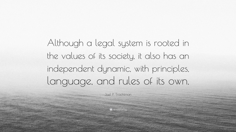 Joel P. Trachtman Quote: “Although a legal system is rooted in the values of its society, it also has an independent dynamic, with principles, language, and rules of its own.”