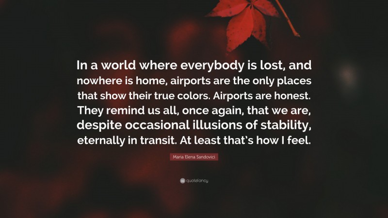 Maria Elena Sandovici Quote: “In a world where everybody is lost, and nowhere is home, airports are the only places that show their true colors. Airports are honest. They remind us all, once again, that we are, despite occasional illusions of stability, eternally in transit. At least that’s how I feel.”