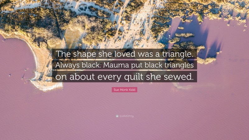 Sue Monk Kidd Quote: “The shape she loved was a triangle. Always black. Mauma put black triangles on about every quilt she sewed.”