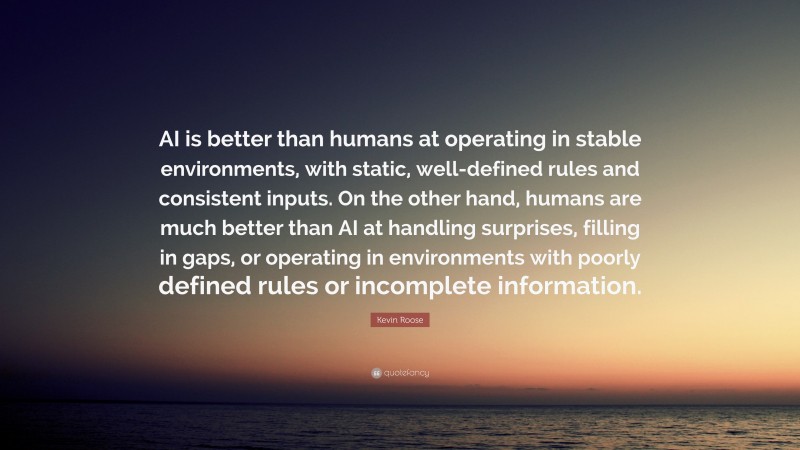 Kevin Roose Quote: “AI is better than humans at operating in stable environments, with static, well-defined rules and consistent inputs. On the other hand, humans are much better than AI at handling surprises, filling in gaps, or operating in environments with poorly defined rules or incomplete information.”