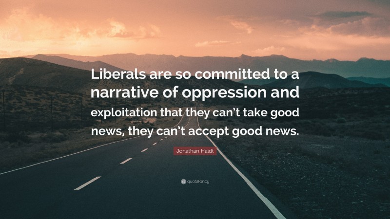 Jonathan Haidt Quote: “Liberals are so committed to a narrative of oppression and exploitation that they can’t take good news, they can’t accept good news.”