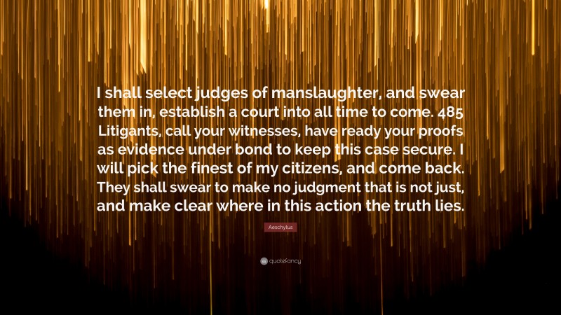 Aeschylus Quote: “I shall select judges of manslaughter, and swear them in, establish a court into all time to come. 485 Litigants, call your witnesses, have ready your proofs as evidence under bond to keep this case secure. I will pick the finest of my citizens, and come back. They shall swear to make no judgment that is not just, and make clear where in this action the truth lies.”