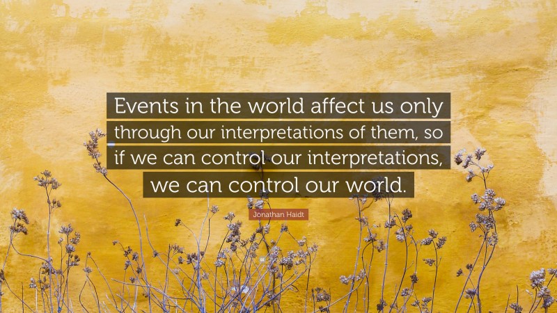 Jonathan Haidt Quote: “Events in the world affect us only through our interpretations of them, so if we can control our interpretations, we can control our world.”