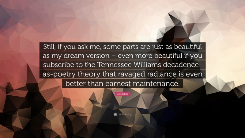 Eve Babitz Quote: “Still, if you ask me, some parts are just as beautiful as my dream version – even more beautiful if you subscribe to the Tennessee Williams decadence-as-poetry theory that ravaged radiance is even better than earnest maintenance.”