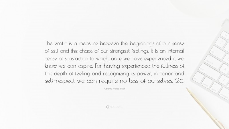 Adrienne Maree Brown Quote: “The erotic is a measure between the beginnings of our sense of self and the chaos of our strongest feelings. It is an internal sense of satisfaction to which, once we have experienced it, we know we can aspire. For having experienced the fullness of this depth of feeling and recognizing its power, in honor and self-respect we can require no less of ourselves. 25.”
