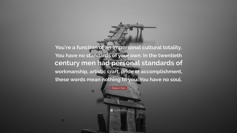Philip K. Dick Quote: “You’re a function of an impersonal cultural totality. You have no standards of your own. In the twentieth century men had personal standards of workmanship, artistic craft, pride of accomplishment, these words mean nothing to you. You have no soul.”