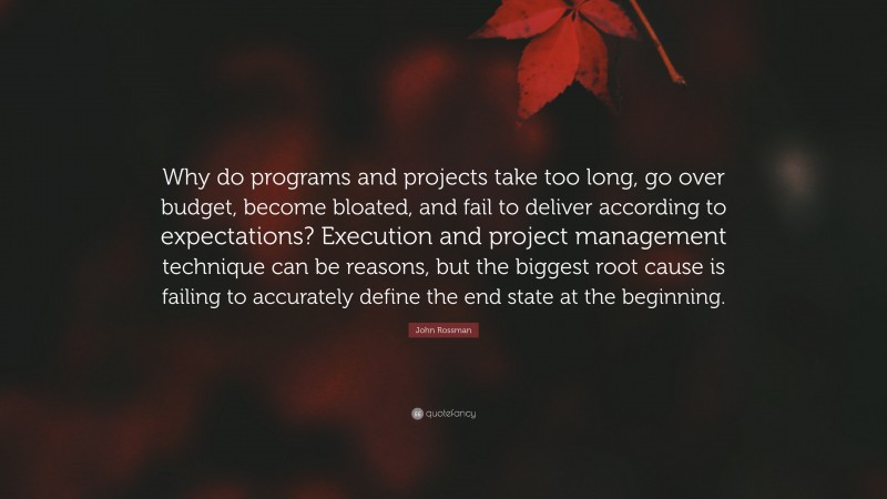 John Rossman Quote: “Why do programs and projects take too long, go over budget, become bloated, and fail to deliver according to expectations? Execution and project management technique can be reasons, but the biggest root cause is failing to accurately define the end state at the beginning.”