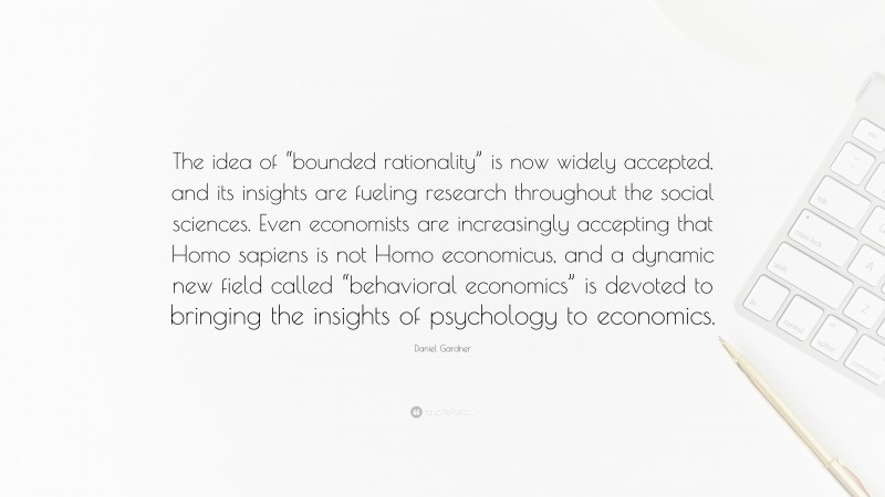 Daniel Gardner Quote: “The idea of “bounded rationality” is now widely accepted, and its insights are fueling research throughout the social sciences. Even economists are increasingly accepting that Homo sapiens is not Homo economicus, and a dynamic new field called “behavioral economics” is devoted to bringing the insights of psychology to economics.”