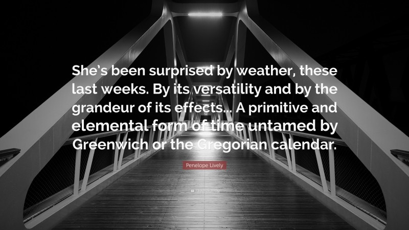 Penelope Lively Quote: “She’s been surprised by weather, these last weeks. By its versatility and by the grandeur of its effects... A primitive and elemental form of time untamed by Greenwich or the Gregorian calendar.”