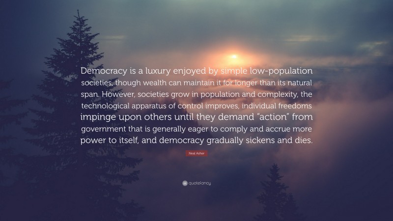 Neal Asher Quote: “Democracy is a luxury enjoyed by simple low-population societies, though wealth can maintain it for longer than its natural span. However, societies grow in population and complexity, the technological apparatus of control improves, individual freedoms impinge upon others until they demand “action” from government that is generally eager to comply and accrue more power to itself, and democracy gradually sickens and dies.”