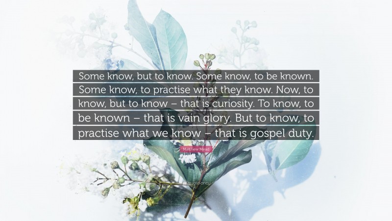 Matthew Mead Quote: “Some know, but to know. Some know, to be known. Some know, to practise what they know. Now, to know, but to know – that is curiosity. To know, to be known – that is vain glory. But to know, to practise what we know – that is gospel duty.”