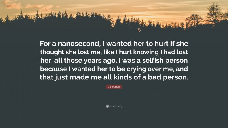 L.B. Dunbar Quote: “For a nanosecond, I wanted her to hurt if she thought she lost me, like I hurt knowing I had lost her, all those years ago. I was a selfish person because I wanted her to be crying over me, and that just made me all kinds of a bad person.”