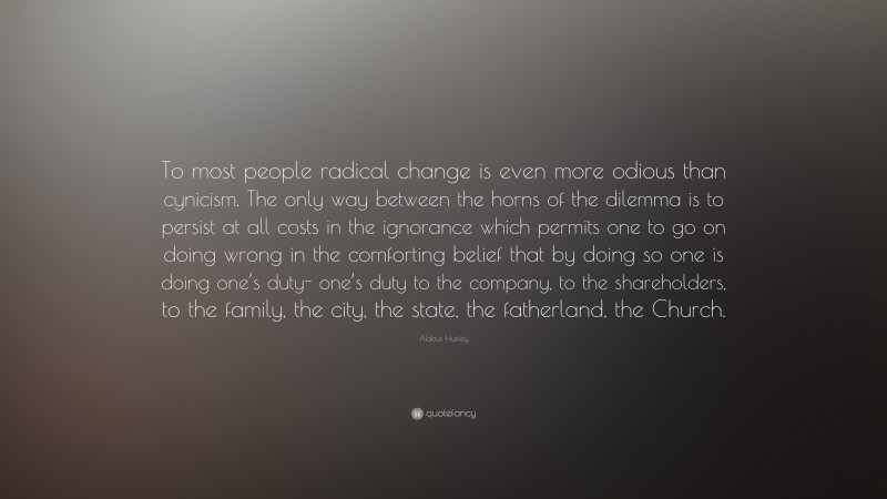 Aldous Huxley Quote: “To most people radical change is even more odious than cynicism. The only way between the horns of the dilemma is to persist at all costs in the ignorance which permits one to go on doing wrong in the comforting belief that by doing so one is doing one’s duty- one’s duty to the company, to the shareholders, to the family, the city, the state, the fatherland, the Church.”