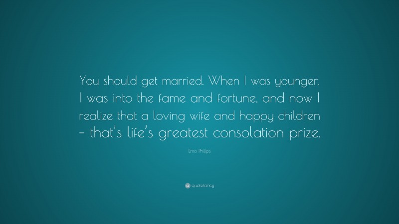 Emo Philips Quote: “You should get married. When I was younger, I was into the fame and fortune, and now I realize that a loving wife and happy children – that’s life’s greatest consolation prize.”