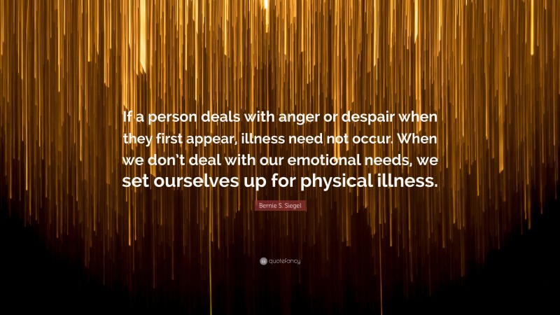 Bernie S. Siegel Quote: “If a person deals with anger or despair when they first appear, illness need not occur. When we don’t deal with our emotional needs, we set ourselves up for physical illness.”