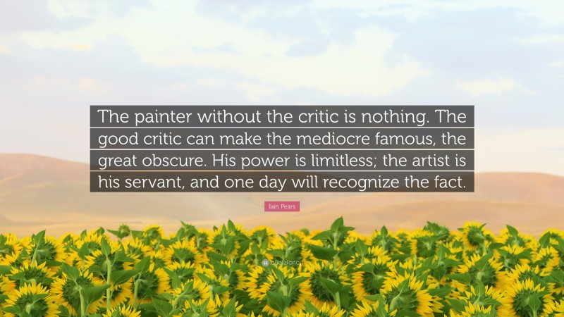 Iain Pears Quote: “The painter without the critic is nothing. The good critic can make the mediocre famous, the great obscure. His power is limitless; the artist is his servant, and one day will recognize the fact.”