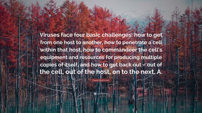 David Quammen Quote: “Viruses face four basic challenges: how to get from one host to another, how to penetrate a cell within that host, how to commandeer the cell’s equipment and resources for producing multiple copies of itself, and how to get back out – out of the cell, out of the host, on to the next. A.”