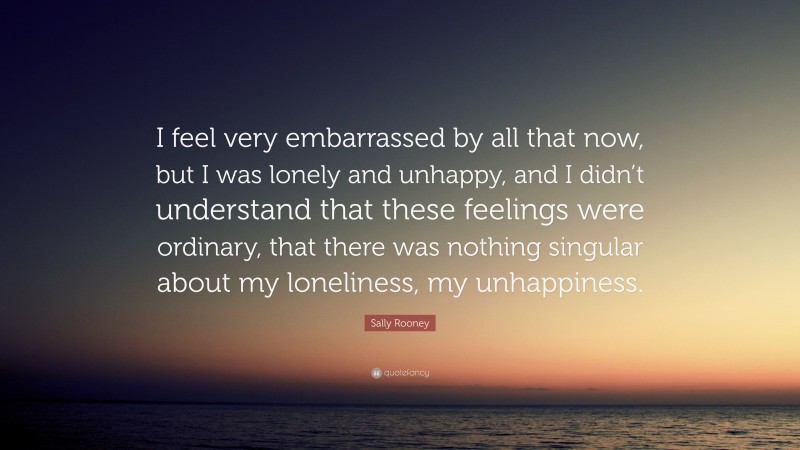 Sally Rooney Quote: “I feel very embarrassed by all that now, but I was lonely and unhappy, and I didn’t understand that these feelings were ordinary, that there was nothing singular about my loneliness, my unhappiness.”