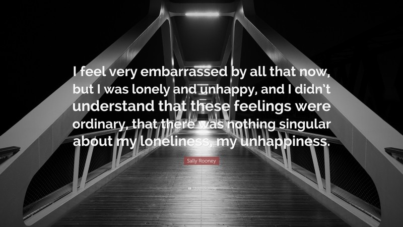 Sally Rooney Quote: “I feel very embarrassed by all that now, but I was lonely and unhappy, and I didn’t understand that these feelings were ordinary, that there was nothing singular about my loneliness, my unhappiness.”