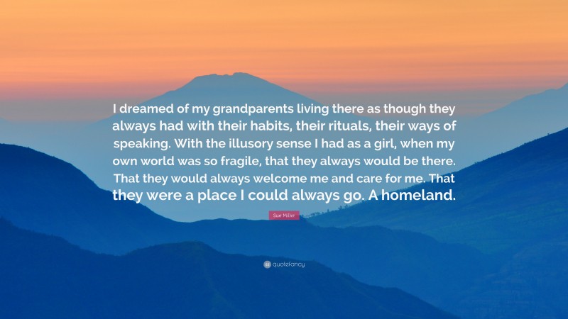 Sue Miller Quote: “I dreamed of my grandparents living there as though they always had with their habits, their rituals, their ways of speaking. With the illusory sense I had as a girl, when my own world was so fragile, that they always would be there. That they would always welcome me and care for me. That they were a place I could always go. A homeland.”