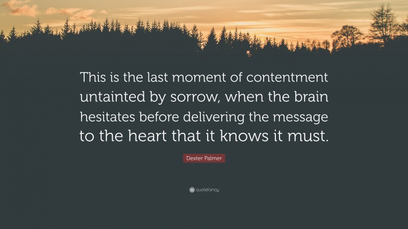 Dexter Palmer Quote: “This is the last moment of contentment untainted by sorrow, when the brain hesitates before delivering the message to the heart that it knows it must.”