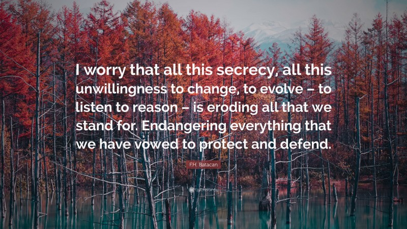 F.H. Batacan Quote: “I worry that all this secrecy, all this unwillingness to change, to evolve – to listen to reason – is eroding all that we stand for. Endangering everything that we have vowed to protect and defend.”