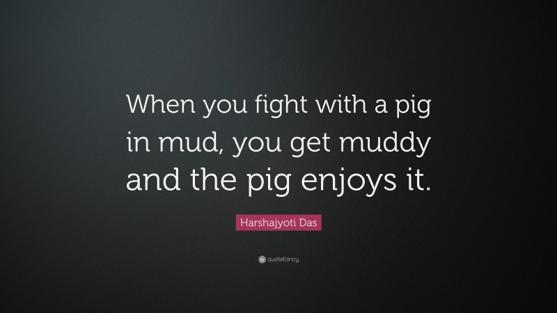 Harshajyoti Das Quote: “When you fight with a pig in mud, you get muddy and the pig enjoys it.”