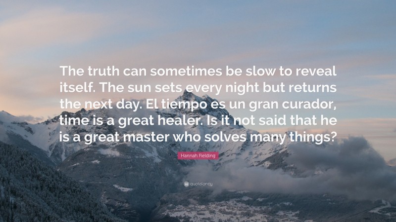 Hannah Fielding Quote: “The truth can sometimes be slow to reveal itself. The sun sets every night but returns the next day. El tiempo es un gran curador, time is a great healer. Is it not said that he is a great master who solves many things?”