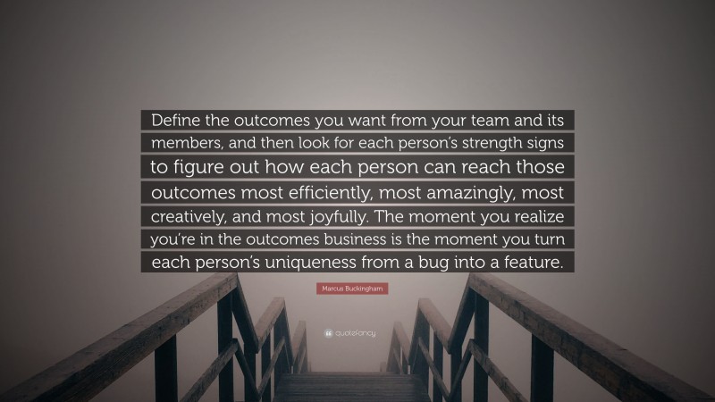 Marcus Buckingham Quote: “Define the outcomes you want from your team and its members, and then look for each person’s strength signs to figure out how each person can reach those outcomes most efficiently, most amazingly, most creatively, and most joyfully. The moment you realize you’re in the outcomes business is the moment you turn each person’s uniqueness from a bug into a feature.”