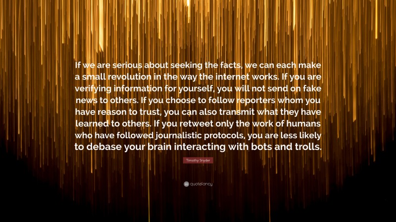 Timothy Snyder Quote: “If we are serious about seeking the facts, we can each make a small revolution in the way the internet works. If you are verifying information for yourself, you will not send on fake news to others. If you choose to follow reporters whom you have reason to trust, you can also transmit what they have learned to others. If you retweet only the work of humans who have followed journalistic protocols, you are less likely to debase your brain interacting with bots and trolls.”