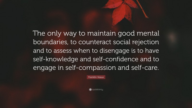 Franklin Veaux Quote: “The only way to maintain good mental boundaries, to counteract social rejection and to assess when to disengage is to have self-knowledge and self-confidence and to engage in self-compassion and self-care.”