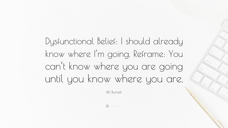 Bill Burnett Quote: “Dysfunctional Belief: I should already know where I’m going. Reframe: You can’t know where you are going until you know where you are.”