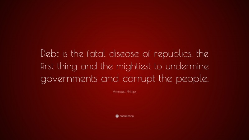 Wendell Phillips Quote: “Debt is the fatal disease of republics, the first thing and the mightiest to undermine governments and corrupt the people.”
