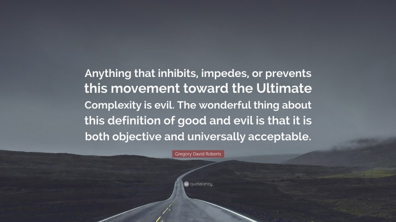 Gregory David Roberts Quote: “Anything that inhibits, impedes, or prevents this movement toward the Ultimate Complexity is evil. The wonderful thing about this definition of good and evil is that it is both objective and universally acceptable.”