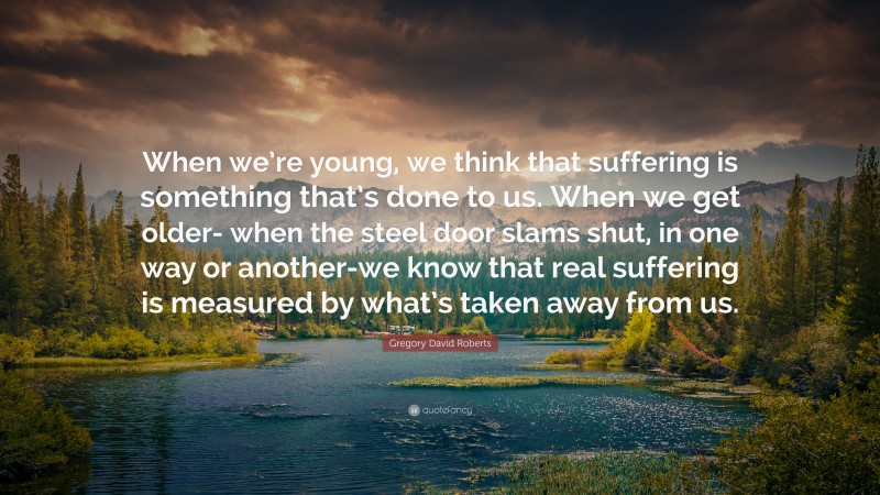 Gregory David Roberts Quote: “When we’re young, we think that suffering is something that’s done to us. When we get older- when the steel door slams shut, in one way or another-we know that real suffering is measured by what’s taken away from us.”